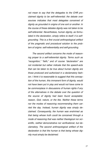 not mean to say that the delegates to the CHR pro-
claimed dignity to be self-referential; the debate over
sources indicates that most delegates conceived of
dignity as grounded in origins of one sort or another. In
the course of these debates dignity was not taken to be
self-referential. Nevertheless, human dignity, as formu-
lated in the declaration, simply refers to itself; it is self-
grounding. This is a first crucial anthropological artifact
of the pragmatic and procedural solution to the prob-
lem of origins: self-referentiality and self-grounding.
The second artifact concerns the mode of reason-
ing proper to a self-referential dignity. Terms such as
“recognition,” “faith,” and of course “declaration” are
not incidental but rather indicate that the speech-acts
that can be taken to be true about human dignity are
those produced and authorized in a declamatory fash-
ion. I think it is reasonable to suggest that this concep-
tion of the human, this immanent form of dignity, would
not have been put in play and would not have come to
be commonplace in discussions of human rights if any
of the alternatives in the debate over the question of
the source of dignity had been found acceptable:
reason, God, nature, or the like. Neither these terms
nor the modes of reasoning recommending them car-
ried the day. Instead, human dignity was simply de-
claimed. Consequently, the human was enshrined as
that being whose truth could be conceived through a
mode of reasoning that was neither theological nor sci-
entific, neither demonstrative nor verificational, but de-
clamatory. The second anthropological artifact of the
declaration is that the human is that being whose dig-
nity must simply be declaimed.
27
 