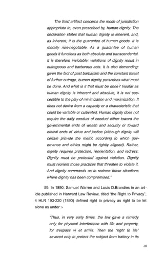 The third artifact concerns the mode of jurisdiction
appropriate to, even prescribed by, human dignity. The
declaration states that human dignity is inherent, and,
as inherent, it is the guarantee of human goods. It is
morally non-negotiable. As a guarantee of human
goods it functions as both absolute and transcendental.
It is therefore inviolable: violations of dignity result in
outrageous and barbarous acts. It is also demanding:
given the fact of past barbarism and the constant threat
of further outrage, human dignity prescribes what must
be done. And what is it that must be done? Insofar as
human dignity is inherent and absolute, it is not sus-
ceptible to the play of minimization and maximization. It
does not derive from a capacity or a characteristic that
could be variable or cultivated. Human dignity does not
require the daily conduct of conduct either toward the
governmental ends of wealth and security or toward
ethical ends of virtue and justice (although dignity will
certain provide the metric according to which gov-
ernance and ethics might be rightly aligned). Rather,
dignity requires protection, reorientation, and redress.
Dignity must be protected against violation. Dignity
must reorient those practices that threaten to violate it.
And dignity commands us to redress those situations
where dignity has been compromised.”
59. In 1890, Samuel Warren and Louis D.Brandies in an art-
icle published in Harward Law Review, titled “the Right to Privacy”,
4 HLR 193-220 (1890) defined right to privacy as right to be let
alone as under :-
“Thus, in very early times, the law gave a remedy
only for physical interference with life and property,
for trespass vi et armis. Then the “right to life”
severed only to protect the subject from battery in its
28
 