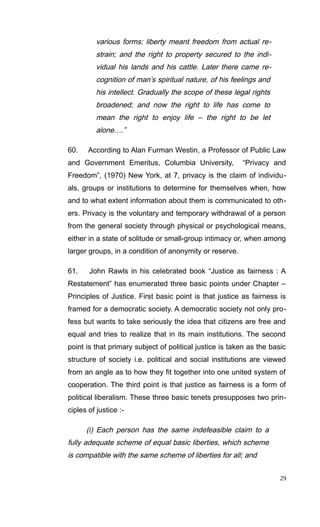 various forms; liberty meant freedom from actual re-
strain; and the right to property secured to the indi-
vidual his lands and his cattle. Later there came re-
cognition of man’s spiritual nature, of his feelings and
his intellect. Gradually the scope of these legal rights
broadened; and now the right to life has come to
mean the right to enjoy life – the right to be let
alone….”
60. According to Alan Furman Westin, a Professor of Public Law
and Government Emeritus, Columbia University, “Privacy and
Freedom”, (1970) New York, at 7, privacy is the claim of individu-
als, groups or institutions to determine for themselves when, how
and to what extent information about them is communicated to oth-
ers. Privacy is the voluntary and temporary withdrawal of a person
from the general society through physical or psychological means,
either in a state of solitude or small-group intimacy or, when among
larger groups, in a condition of anonymity or reserve.
61. John Rawls in his celebrated book “Justice as fairness : A
Restatement” has enumerated three basic points under Chapter –
Principles of Justice. First basic point is that justice as fairness is
framed for a democratic society. A democratic society not only pro-
fess but wants to take seriously the idea that citizens are free and
equal and tries to realize that in its main institutions. The second
point is that primary subject of political justice is taken as the basic
structure of society i.e. political and social institutions are viewed
from an angle as to how they fit together into one united system of
cooperation. The third point is that justice as fairness is a form of
political liberalism. These three basic tenets presupposes two prin-
ciples of justice :-
(i) Each person has the same indefeasible claim to a
fully adequate scheme of equal basic liberties, which scheme
is compatible with the same scheme of liberties for all; and
29
 