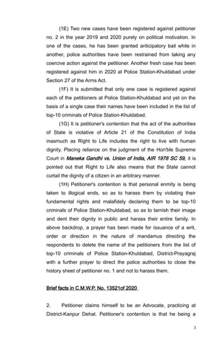 (1E) Two new cases have been registered against petitioner
no. 2 in the year 2019 and 2020 purely on political motivation. In
one of the cases, he has been granted anticipatory bail while in
another, police authorities have been restrained from taking any
coercive action against the petitioner. Another fresh case has been
registered against him in 2020 at Police Station-Khuldabad under
Section 27 of the Arms Act.
(1F) It is submitted that only one case is registered against
each of the petitioners at Police Station-Khuldabad and yet on the
basis of a single case their names have been included in the list of
top-10 criminals of Police Station-Khuldabad.
(1G) It is petitioner's contention that the act of the authorities
of State is violative of Article 21 of the Constitution of India
inasmuch as Right to Life includes the right to live with human
dignity. Placing reliance on the judgment of the Hon'ble Supreme
Court in Maneka Gandhi vs. Union of India, AIR 1978 SC 59, it is
pointed out that Right to Life also means that the State cannot
curtail the dignity of a citizen in an arbitrary manner.
(1H) Petitioner's contention is that personal enmity is being
taken to illogical ends, so as to harass them by violating their
fundamental rights and malafidely declaring them to be top-10
criminals of Police Station-Khuldabad, so as to tarnish their image
and dent their dignity in public and harass their entire family. In
above backdrop, a prayer has been made for issuance of a writ,
order or direction in the nature of mandamus directing the
respondents to delete the name of the petitioners from the list of
top-10 criminals of Police Station-Khuldabad, District-Prayagraj
with a further prayer to direct the police authorities to close the
history sheet of petitioner no. 1 and not to harass them.
Brief facts in C.M.W.P. No. 13521of 2020
2. Petitioner claims himself to be an Advocate, practicing at
District-Kanpur Dehat. Petitioner's contention is that he being a
3
 
