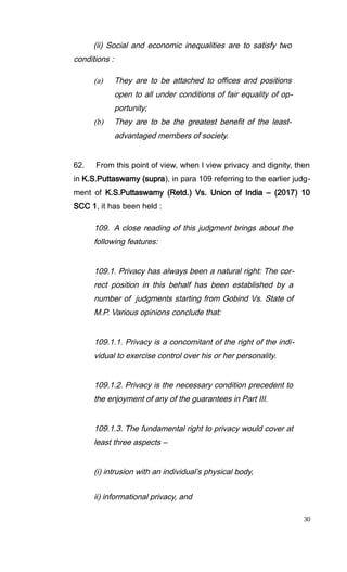 (ii) Social and economic inequalities are to satisfy two
conditions :
(a) They are to be attached to offices and positions
open to all under conditions of fair equality of op-
portunity;
(b) They are to be the greatest benefit of the least-
advantaged members of society.
62. From this point of view, when I view privacy and dignity, then
in K.S.Puttaswamy (supra), in para 109 referring to the earlier judg-
ment of K.S.Puttaswamy (Retd.) Vs. Union of India – (2017) 10
SCC 1, it has been held :
109. A close reading of this judgment brings about the
following features:
109.1. Privacy has always been a natural right: The cor-
rect position in this behalf has been established by a
number of judgments starting from Gobind Vs. State of
M.P. Various opinions conclude that:
109.1.1. Privacy is a concomitant of the right of the indi-
vidual to exercise control over his or her personality.
109.1.2. Privacy is the necessary condition precedent to
the enjoyment of any of the guarantees in Part III.
109.1.3. The fundamental right to privacy would cover at
least three aspects –
(i) intrusion with an individual’s physical body,
ii) informational privacy, and
30
 