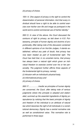 (iii) privacy of choice.
109.1.4. One aspect of privacy is the right to control the
dissemination of personal information. And that every in-
dividual should have a right to be able to control exer-
cise over his/her own life and image as portrayed in the
world and to control commercial use of his/her identity.”
508.13. In view of the above, the Court discussed the
contours of right to privacy, as laid down in K.S. Put-
taswamy, principle of human dignity and doctrine of pro-
portionality. After taking note of the discussion contained
in different opinions of six Hon’ble Judges, it stands es-
tablished, without any pale of doubt, that privacy has
now been treated as part of fundamental right. The
Court has held that, in no uncertain terms, that privacy
has always been a natural right which given an indi-
vidual freedom to exercise control over his or her per-
sonality. The judgment further affirms three aspects of
the fundamental right to privacy, namely:
(i) intrusion with an individual’s physical body,
(ii) informational privacy and
(iii) privacy of choice.
508.17…………….Insofar as principles of human dignity
are concerned, the Court, after taking note of various
judgments where this principle is adopted and elabor-
ated, summed up the essential ingredients of dignity jur-
isprudence by noticing that the basic principle of dignity
and freedom of the individual is an attribute of natural
law which becomes the right of all individuals in a consti-
tutional democracy. Dignity has a central normative role
as well as constitutional value. This normative role is
performed in three ways:
31
 