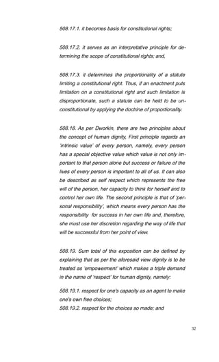 508.17.1. it becomes basis for constitutional rights;
508.17.2. it serves as an interpretative principle for de-
termining the scope of constitutional rights; and,
508.17.3. it determines the proportionality of a statute
limiting a constitutional right. Thus, if an enactment puts
limitation on a constitutional right and such limitation is
disproportionate, such a statute can be held to be un-
constitutional by applying the doctrine of proportionality.
508.18. As per Dworkin, there are two principles about
the concept of human dignity, First principle regards an
‘intrinsic value’ of every person, namely, every person
has a special objective value which value is not only im-
portant to that person alone but success or failure of the
lives of every person is important to all of us. It can also
be described as self respect which represents the free
will of the person, her capacity to think for herself and to
control her own life. The second principle is that of ‘per-
sonal responsibility’, which means every person has the
responsibility for success in her own life and, therefore,
she must use her discretion regarding the way of life that
will be successful from her point of view.
508.19. Sum total of this exposition can be defined by
explaining that as per the aforesaid view dignity is to be
treated as ‘empowerment’ which makes a triple demand
in the name of ‘respect’ for human dignity, namely:
508.19.1. respect for one's capacity as an agent to make
one's own free choices;
508.19.2. respect for the choices so made; and
32
 