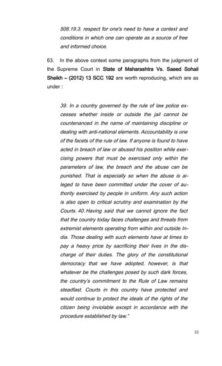 508.19.3. respect for one's need to have a context and
conditions in which one can operate as a source of free
and informed choice.
63. In the above context some paragraphs from the judgment of
the Supreme Court in State of Maharashtra Vs. Saeed Sohail
Sheikh – (2012) 13 SCC 192 are worth reproducing, which are as
under :
39. In a country governed by the rule of law police ex-
cesses whether inside or outside the jail cannot be
countenanced in the name of maintaining discipline or
dealing with anti-national elements. Accountability is one
of the facets of the rule of law. If anyone is found to have
acted in breach of law or abused his position while exer-
cising powers that must be exercised only within the
parameters of law, the breach and the abuse can be
punished. That is especially so when the abuse is al-
leged to have been committed under the cover of au-
thority exercised by people in uniform. Any such action
is also open to critical scrutiny and examination by the
Courts. 40. Having said that we cannot ignore the fact
that the country today faces challenges and threats from
extremist elements operating from within and outside In-
dia. Those dealing with such elements have at times to
pay a heavy price by sacrificing their lives in the dis-
charge of their duties. The glory of the constitutional
democracy that we have adopted, however, is that
whatever be the challenges posed by such dark forces,
the country’s commitment to the Rule of Law remains
steadfast. Courts in this country have protected and
would continue to protect the ideals of the rights of the
citizen being inviolable except in accordance with the
procedure established by law.”
33
 