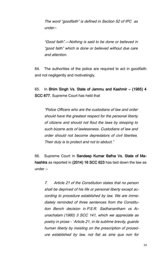The word “goodfaith” is defined in Section 52 of IPC as
under:-
“Good faith”.—Nothing is said to be done or believed in
“good faith” which is done or believed without due care
and attention.
64. The authorities of the police are required to act in goodfaith
and not negligently and motivatingly.
65. In Bhim Singh Vs. State of Jammu and Kashmir – (1985) 4
SCC 677, Supreme Court has held that
“Police Officers who are the custodians of law and order
should have the greatest respect for the personal liberty
of citizens and should not flout the laws by stooping to
such bizarre acts of lawlessness. Custodians of law and
order should not become depredators of civil liberties.
Their duty is to protect and not to abduct.”
66. Supreme Court in Sandeep Kumar Bafna Vs. State of Ma-
hashtra as reported in (2014) 16 SCC 623 has laid down the law as
under :-
7. Article 21 of the Constitution states that no person
shall be deprived of his life or personal liberty except ac-
cording to procedure established by law. We are imme-
diately reminded of three sentences from the Constitu-
tion Bench decision in P.S.R. Sadhanantham vs Ar-
unachalam (1980) 3 SCC 141, which we appreciate as
poetry in prose - “Article 21, in its sublime brevity, guards
human liberty by insisting on the prescription of proced-
ure established by law, not fiat as sine qua non for
34
 