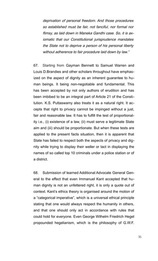 deprivation of personal freedom. And those procedures
so established must be fair, not fanciful, nor formal nor
flimsy, as laid down in Maneka Gandhi case. So, it is ax-
iomatic that our Constitutional jurisprudence mandates
the State not to deprive a person of his personal liberty
without adherence to fair procedure laid down by law.”
67. Starting from Gayman Bennett to Samuel Warren and
Louis D.Brandies and other scholars throughout have emphas-
ized on the aspect of dignity as an inherent guarantee to hu-
man beings. It being non-negotiable and fundamental. This
has been accepted by not only authors of erudition and has
been imbibed to be an integral part of Article 21 of the Consti-
tution. K.S. Puttaswamy also treats it as a natural right. It ac-
cepts that right to privacy cannot be impinged without a just,
fair and reasonable law. It has to fulfill the test of proportional-
ity i.e., (i) existence of a law, (ii) must serve a legitimate State
aim and (iii) should be proportionate. But when these tests are
applied to the present facts situation, then it is apparent that
State has failed to respect both the aspects of privacy and dig-
nity while trying to display their weller or tact in displaying the
names of so called top 10 criminals under a police station or of
a district.
68. Submission of learned Additional Advocate General Gen-
eral to the effect that even Immanuel Kant accepted that hu-
man dignity is not an unfettered right, it is only a quote out of
context. Kant’s ethics theory is organised around the motion of
a “categorical imperative”, which is a universal ethical principle
stating that one would always respect the humanity in others,
and that one should only act in accordance with rules that
could hold for everyone. Even George Wilhelm Friedrich Hegel
propounded hegelianism, which is the philosophy of G.W.F.
35
 