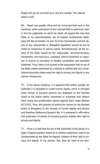 Hegel and can be summed up in one line namely, “the rational
alone is real”.
69. Hegel was greatly influenced by Immanuel Kant and in this
backdrop, when submission of the Learned AAG is examined, then
in fact the judgments on which he relied, all support the view that
State or its instrumentalities are to respect fundamental rights,
pass the test of Articles 14 and 16 of the Constitution and the ob-
ject of any subordinate or delegated legislation cannot be but to
make an endeavour to secure justice. Simultaneously, all the ac-
tions of the State should be fair, reasonable, non-discriminatory,
transparent, non-capricious, unbiased, without favoritism or nepot-
ism in pursuit of promotion of healthy competition and equitable
treatment. Thus, there is no quarrel to the proposition that no act of
the State unless authorized by a statute or clothed with any consti-
tutional provisions takes away the right to privacy and dignity in any
manner whatsoever.
70. In the above backdrop, it is apparent that neither socially nor
politically it is desirable to curtail human dignity, which is infringed
when names of accused persons are displayed on the flysheet
board of the police station concerned or anywhere else without
there being any proclamation issued against them under Section
82 Cr.P.C. Thus, this practice of putting the names on the flysheet
board is derogatory to the concept of human dignity and privacy
and therefore Reference Question No. iii is answered in affirmative
that publication of names of accused persons violates their right to
privacy and dignity.
71. Once it is held that the act of the authorities of the police is il-
legal, a logical question arises as to whether petitioners need to be
compensated by the State for flagrant violation of their right to pri-
vacy and dignity. In my opinion, Yes, they do need to be com-
36
 