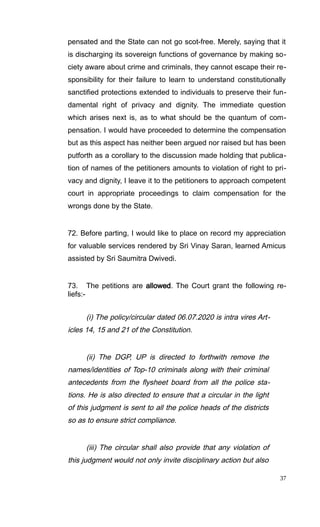 pensated and the State can not go scot-free. Merely, saying that it
is discharging its sovereign functions of governance by making so-
ciety aware about crime and criminals, they cannot escape their re-
sponsibility for their failure to learn to understand constitutionally
sanctified protections extended to individuals to preserve their fun-
damental right of privacy and dignity. The immediate question
which arises next is, as to what should be the quantum of com-
pensation. I would have proceeded to determine the compensation
but as this aspect has neither been argued nor raised but has been
putforth as a corollary to the discussion made holding that publica-
tion of names of the petitioners amounts to violation of right to pri-
vacy and dignity, I leave it to the petitioners to approach competent
court in appropriate proceedings to claim compensation for the
wrongs done by the State.
72. Before parting, I would like to place on record my appreciation
for valuable services rendered by Sri Vinay Saran, learned Amicus
assisted by Sri Saumitra Dwivedi.
73. The petitions are allowed. The Court grant the following re-
liefs:-
(i) The policy/circular dated 06.07.2020 is intra vires Art-
icles 14, 15 and 21 of the Constitution.
(ii) The DGP, UP is directed to forthwith remove the
names/identities of Top-10 criminals along with their criminal
antecedents from the flysheet board from all the police sta-
tions. He is also directed to ensure that a circular in the light
of this judgment is sent to all the police heads of the districts
so as to ensure strict compliance.
(iii) The circular shall also provide that any violation of
this judgment would not only invite disciplinary action but also
37
 