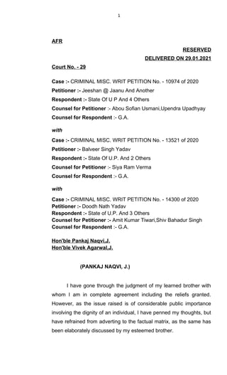 1
AFR
RESERVED
DELIVERED ON 29.01.2021
Court No. - 29
Case :- CRIMINAL MISC. WRIT PETITION No. - 10974 of 2020
Petitioner :- Jeeshan @ Jaanu And Another
Respondent :- State Of U P And 4 Others
Counsel for Petitioner :- Abou Sofian Usmani,Upendra Upadhyay
Counsel for Respondent :- G.A.
with
Case :- CRIMINAL MISC. WRIT PETITION No. - 13521 of 2020
Petitioner :- Balveer Singh Yadav
Respondent :- State Of U.P. And 2 Others
Counsel for Petitioner :- Siya Ram Verma
Counsel for Respondent :- G.A.
with
Case :- CRIMINAL MISC. WRIT PETITION No. - 14300 of 2020
Petitioner :- Doodh Nath Yadav
Respondent :- State of U.P. And 3 Others
Counsel for Petitioner :- Amit Kumar Tiwari,Shiv Bahadur Singh
Counsel for Respondent :- G.A.
Hon'ble Pankaj Naqvi,J.
Hon'ble Vivek Agarwal,J.
(PANKAJ NAQVI, J.)
I have gone through the judgment of my learned brother with
whom I am in complete agreement including the reliefs granted.
However, as the issue raised is of considerable public importance
involving the dignity of an individual, I have penned my thoughts, but
have refrained from adverting to the factual matrix, as the same has
been elaborately discussed by my esteemed brother.
 