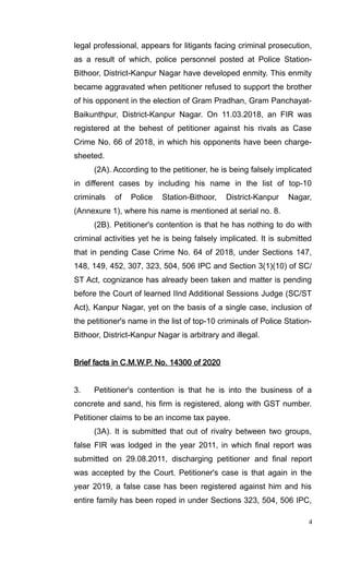 legal professional, appears for litigants facing criminal prosecution,
as a result of which, police personnel posted at Police Station-
Bithoor, District-Kanpur Nagar have developed enmity. This enmity
became aggravated when petitioner refused to support the brother
of his opponent in the election of Gram Pradhan, Gram Panchayat-
Baikunthpur, District-Kanpur Nagar. On 11.03.2018, an FIR was
registered at the behest of petitioner against his rivals as Case
Crime No. 66 of 2018, in which his opponents have been charge-
sheeted.
(2A). According to the petitioner, he is being falsely implicated
in different cases by including his name in the list of top-10
criminals of Police Station-Bithoor, District-Kanpur Nagar,
(Annexure 1), where his name is mentioned at serial no. 8.
(2B). Petitioner's contention is that he has nothing to do with
criminal activities yet he is being falsely implicated. It is submitted
that in pending Case Crime No. 64 of 2018, under Sections 147,
148, 149, 452, 307, 323, 504, 506 IPC and Section 3(1)(10) of SC/
ST Act, cognizance has already been taken and matter is pending
before the Court of learned IInd Additional Sessions Judge (SC/ST
Act), Kanpur Nagar, yet on the basis of a single case, inclusion of
the petitioner's name in the list of top-10 criminals of Police Station-
Bithoor, District-Kanpur Nagar is arbitrary and illegal.
Brief facts in C.M.W.P. No. 14300 of 2020
3. Petitioner's contention is that he is into the business of a
concrete and sand, his firm is registered, along with GST number.
Petitioner claims to be an income tax payee.
(3A). It is submitted that out of rivalry between two groups,
false FIR was lodged in the year 2011, in which final report was
submitted on 29.08.2011, discharging petitioner and final report
was accepted by the Court. Petitioner's case is that again in the
year 2019, a false case has been registered against him and his
entire family has been roped in under Sections 323, 504, 506 IPC,
4
 
