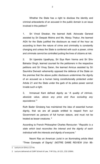 2
Whether the State has a right to disclose the identity and
criminal antecedents of an accused in the public domain is an issue
involved in this petition?
1. Sri Vinod Diwakar, the learned Addl. Advocate General
assisted by Sri Deepak Mishra and Ms. Manju Thakur, the learned
AGA for the State justified the disclosure as need of the hour as
according to them the nature of crime and criminality is constantly
changing and unless the State is conferred with such a power, crime
and criminals cannot be controlled putting the lives of citizens at risk.
2. Sri Upendra Upadhyay, Sri Siya Ram Verma and Sri Shiv
Bahadur Singh, learned counsel for the petitioners in the respective
petitions and Sri Vinay Saran, the learned Amicus assisted by Sri
Saumitra Dwivedi vehemently opposed the defence of the State on
the premise that the above public disclosure undermines the dignity
of an accused as a human being constitutionally protected under
Article 21 and the State under the garb of its police power cannot
invade such a right.
3. Immanuel Kant defined dignity as “A quality of intrinsic,
absolute value, above any price and thus excluding any
equivalence.”1
Ruth Bader Ginsberg has maintained the idea of essential human
dignity, that we are all people entitled to respect from our
Government as persons of full human stature, and must not be
treated as lesser creatures. 2
According to French Philosopher Charles Renouvier- “Republic is a
state which best reconciles the interest and the dignity of each
individual with the interests and dignity of everyone.”
Neomi Rao an American Jurist in an illuminating article titled
“Three Concepts of Dignity” (NOTRE DAME REVIEW (Vol- 86-
1 Lecture on Ethics (1779)
2 Lecture delivered at CUNY School of Law, 7 NY City, LR 221, 232 (2004).
 