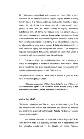 3
2011)) has emphasized first and foremost on inherent birth of each
individual as an essential facet of dignity. Dignity inheres in every
human being. It is not dependent on intelligence, morality or social
status. Intrinsic dignity is a presumption of human equality, each
person is born with the same quantity of dignity. Secondly,
substantive forms of dignity may require living in a certain way, eg,
self control, courage and modesty. Substantive conception of dignity
is also associated with social welfare rights or protection by the State
from poverty and violence. This dignity is not inherent in an individual
as it is capable of being lost or gained. Thirdly, Constitutional Courts
often associate dignity with recognition and respect. This recognition
requires individuals to demonstrate concern for each other, which is
compatible with the concept of fraternity and dignity.
5. Post World War-II the atrocities committed by the Nazi regime
led to the emergence of modern Constitutional democracies, where
prime importance was given to protection of basic human rights with
special emphasis on dignity, in their Constitutions.
The preamble of Universal Declaration of Human Rights (UDHR),
1948 mentions dignity as under –
“Whereas recognition of the inherent dignity and of the equal
and inalienable rights of all members of the human family is the
foundation of freedom, justice and peace in the world, ...”
Article 1 of UDHR
“All human beings are born free and equal in dignity and rights. They
are endowed with reason and conscience and should act towards
one another in a spirit of brotherhood.” Article -12 thereof respects
honour and reputation:
International Covenant on Civil and Political Rights (ICCPR),
1966 to which India is a signatory provides that in accordance with
the principles proclaimed in the Charter of United Nations,
 