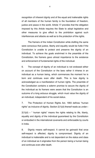 4
recognition of inherent dignity and of the equal and inalienable rights
of all members of the human family is the foundation of freedom,
justice and peace in the world. Article 17 provides that the obligation
imposed by this Article requires the State to adopt legislative and
other measures to give effect to the prohibition against such
interferences and attacks as well as to the protection of the rights.
The framers of the Indian Constitution while drafting the same
were conscious that justice, liberty and equality would be futile if the
Constitution is unable to protect and preserve the dignity of an
individual. To achieve the goals enshrined in the preamble of the
Constitution, the framers gave utmost importance to the existence
and enforcement of fundamental rights of the individual.
6. The concept of dignity of an individual is not endowed either
on account of the Constitution or the laws rather it inheres in an
individual as a human being, which commences the moment he is
born and continues even after death. This is how dignity is
acknowledged as a manifestation of human rights. The preamble of
the Constitution contains a solemn promise to secure the dignity of
the individual as its framers were aware that the Constitution is an
outcome of a long arduous struggle, which must value the dignity of
an individual, independent of his social status.
7. The Protection of Human Rights Act, 1993 defines “human
rights” as inclusive of dignity. Section 2(1)(d) thereof reads as under--
2(1)(d) – “ human rights” means the rights relating to life, liberty,
equality and dignity of the individual guaranteed by the Constitution
or embodied in the international covenants and enforceable by courts
in India.
8. Dignity means self-respect. It cannot be gainsaid that once
self-respect is affected, dignity is compromised. Dignity of an
individual is inalienable and is not dependent on the status and class
of an individual as it originates from the person being a human being
and continues even after death.
 
