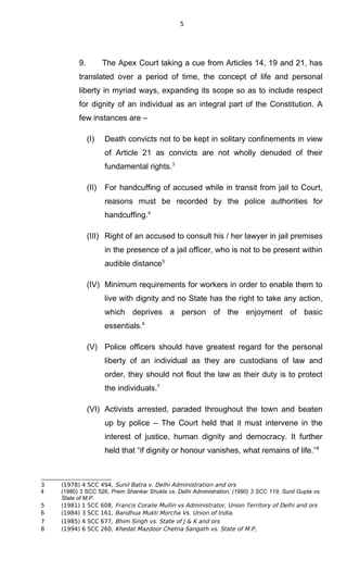 5
9. The Apex Court taking a cue from Articles 14, 19 and 21, has
translated over a period of time, the concept of life and personal
liberty in myriad ways, expanding its scope so as to include respect
for dignity of an individual as an integral part of the Constitution. A
few instances are –
(I) Death convicts not to be kept in solitary confinements in view
of Article 21 as convicts are not wholly denuded of their
fundamental rights.3
(II) For handcuffing of accused while in transit from jail to Court,
reasons must be recorded by the police authorities for
handcuffing.4
(III) Right of an accused to consult his / her lawyer in jail premises
in the presence of a jail officer, who is not to be present within
audible distance5
(IV) Minimum requirements for workers in order to enable them to
live with dignity and no State has the right to take any action,
which deprives a person of the enjoyment of basic
essentials.6
(V) Police officers should have greatest regard for the personal
liberty of an individual as they are custodians of law and
order, they should not flout the law as their duty is to protect
the individuals.7
(VI) Activists arrested, paraded throughout the town and beaten
up by police – The Court held that it must intervene in the
interest of justice, human dignity and democracy. It further
held that “if dignity or honour vanishes, what remains of life.”8
3 (1978) 4 SCC 494, Sunil Batra v. Delhi Administration and ors
4 (1980) 3 SCC 526, Prem Shankar Shukla vs. Delhi Administration; (1990) 3 SCC 119, Sunil Gupta vs.
State of M.P.
5 (1981) 1 SCC 608, Francis Coralie Mullin vs Administrator, Union Territory of Delhi and ors
6 (1984) 3 SCC 161, Bandhua Mukti Morcha Vs. Union of India.
7 (1985) 4 SCC 677, Bhim Singh vs. State of J & K and ors
8 (1994) 6 SCC 260, Khedat Mazdoor Chetna Sangath vs. State of M.P,
 