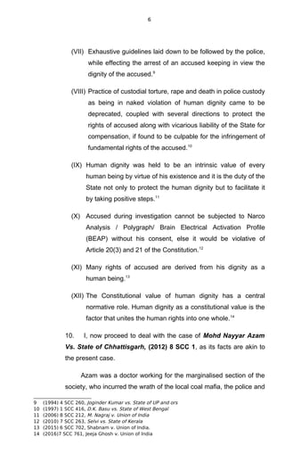 6
(VII) Exhaustive guidelines laid down to be followed by the police,
while effecting the arrest of an accused keeping in view the
dignity of the accused.9
(VIII) Practice of custodial torture, rape and death in police custody
as being in naked violation of human dignity came to be
deprecated, coupled with several directions to protect the
rights of accused along with vicarious liability of the State for
compensation, if found to be culpable for the infringement of
fundamental rights of the accused.10
(IX) Human dignity was held to be an intrinsic value of every
human being by virtue of his existence and it is the duty of the
State not only to protect the human dignity but to facilitate it
by taking positive steps.11
(X) Accused during investigation cannot be subjected to Narco
Analysis / Polygraph/ Brain Electrical Activation Profile
(BEAP) without his consent, else it would be violative of
Article 20(3) and 21 of the Constitution.12
(XI) Many rights of accused are derived from his dignity as a
human being.13
(XII) The Constitutional value of human dignity has a central
normative role. Human dignity as a constitutional value is the
factor that unites the human rights into one whole.14
10. I, now proceed to deal with the case of Mohd Nayyar Azam
Vs. State of Chhattisgarh, (2012) 8 SCC 1, as its facts are akin to
the present case.
Azam was a doctor working for the marginalised section of the
society, who incurred the wrath of the local coal mafia, the police and
9 (1994) 4 SCC 260, Joginder Kumar vs. State of UP and ors
10 (1997) 1 SCC 416, D.K. Basu vs. State of West Bengal
11 (2006) 8 SCC 212, M. Nagraj v. Union of India
12 (2010) 7 SCC 263, Selvi vs. State of Kerala
13 (2015) 6 SCC 702, Shabnam v. Union of India.
14 (2016)7 SCC 761, Jeeja Ghosh v. Union of India
 