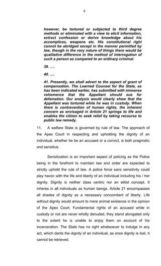 8
however, be tortured or subjected to third degree
methods or eliminated with a view to elicit information,
extract confession or derive knowledge about his
accomplices, weapons etc. His constitutional right
cannot be abridged except in the manner permitted by
law, though in the very nature of things there would be
qualitative difference in the method of interrogation of
such a person as compared to an ordinary criminal.
39. ….
40. ….
41. Presently, we shall advert to the aspect of grant of
compensation. The Learned Counsel for the State, as
has been indicated earlier, has submitted with immense
vehemence that the Appellant should sue for
defamation. Our analysis would clearly show that the
Appellant was tortured while he was in custody. When
there is contravention of human rights, the inherent
concern as envisaged in Article 21 springs to life and
enables the citizen to seek relief by taking recourse to
public law remedy.
11. A welfare State is governed by rule of law. The approach of
the Apex Court in respecting and upholding the dignity of an
individual, whether he be an accused or a convict, is both pragmatic
and sensitive.
Sensitization is an important aspect of policing as the Police
being in the forefront to maintain law and order are expected to
strictly uphold the rule of law. A police force sans sensitivity could
play havoc with the life and liberty of an individual including his / her
dignity. Dignity is neither class centric nor an elitist concept. It
inheres in all individuals as human beings. Article 21 encompasses
all shades of dignity as a necessary concomitant of liberty. Life
without dignity would amount to mere animal existence in the opinion
of the Apex Court. Fundamental rights of an accused while in
custody or not are never wholly denuded, they stand abrogated only
to the extent he is unable to enjoy them on account of his
incarceration. The State has no right whatsoever to indulge in any
act, which dents the dignity of an individual, as once dignity is lost, it
cannot be retrieved.
 