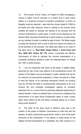 9
12. The circular of D.G, Police, U.P dated 6.7.2020 envisaging a
criteria to select Top-10 criminals in a district and in each police
station is in exercise of power to maintain surveillance, to which no
illegality could be attached. I also hold the circular dated 6.7.2020 to
be lawful and valid. However, there is nothing in the circular which
enables the police to disclose the identity of an accused and his
criminal antecedents in public gaze. It could not be disputed by the
learned Addl. Advocate General that a police station is a public place
as any member of public is entitled to right of entry. The State sought
to justify the disclosure with a view to alert and caution its citizens as
to the activities of the accused. The State also relied on an order of
the Apex Court, i.e, Ram Babu Singh Thakur v. Sunil Arora and
Ors, 2020 SCC Online SC 178, where it permitted the Election
Commission of India to disclose the criminal antecedents of a
candidate contesting elections under the Representation of People
Act, 1951 in public domain.
13. I am not impressed with either of the pleas. A welfare State,
governed by rule of law must adhere to all constitutional norms. All
actions of the State must be prompted in public interest and not be
an outcome of preconceived prejudices. It does not behove a State
to dent the dignity of an individual howsoever horrific his conduct
may be. All that the State is constitutionally empowered to do is to
conduct fair and unbiased investigation against an accused,
prosecute him in a court of law by providing adequate opportunity to
defend himself. I need not reiterate that a convict too is entitled to the
enforcement of at least those fundamental rights or basic human
rights which affect his life and liberty including dignity as a human
being under Article-21.
14. The order of the Apex Court in Election case was in the
context of the power of Election Commission to hold free and fair
election, to elect a democratic government, which is one of the basic
structures of the Constitution. If the elector is made aware of the
alleged criminal antecedents of a candidate, the voter would be in a
 