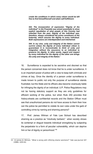 11
create the conditions in which every citizen would be left
free to find himself/herself and attain self-fulfillment.
543. The incorporation of expression "Dignity of the
individual" in the Preamble was aimed essentially to show
explicit repudiation of what people of this Country had
inherited from the past. Dignity of the individual was,
therefore, always considered the prime constituent of the
fraternity, which assures the dignity to every individual.
Both expressions are interdependent and intertwined.
544. In my view, unity and integrity of the Nation cannot
survive unless the dignity of every individual citizen is
guaranteed. It is inconceivable to think of unity and
integration without the assurance to an individual to
preserve his dignity. In other words, regard and respect
by every individual for the dignity of the other one brings
the unity and integrity of the Nation.”
16. Surveillance is expected to be secretive and discreet so that
the person concerned does not know that he is under surveillance. It
is an important power of police with a view to keep both criminals and
crimes at bay. Once the identity of a person under surveillance is
made known to public not only the purpose of surveillance stands
frustrated, but the State and its officers also become vicariously liable
for infringing the dignity of an individual. U.P. Police Regulations may
not be having statutory support as they are only guidelines for
efficient working of the police, but when Rule 250 provides that
history-sheets are confidential records and the Station Officer must
see that unauthorized persons do not have access to them then how
can the police be permitted to violate its own rules under the garb of
controlling crime by naming and shaming persons?
17. Prof. James Witman of Yale Law School has described
shaming as a practice as “intuitively barbaric” when society shows
its contempt or disgust towards individual wrongdoing by subjecting
the perpetrator to a form of peculiar vulnerability, which can deprive
him or her of dignity or personhood.”15
15 (1) James Q. Witman. “What is wrong with inflicting shame sanctions?” Yale Law Journal 107
(1988): 1055-92.
 