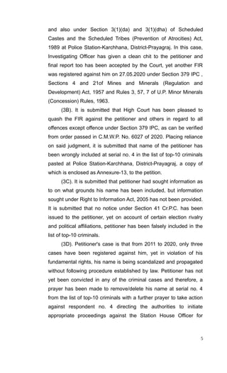 and also under Section 3(1)(da) and 3(1)(dha) of Scheduled
Castes and the Scheduled Tribes (Prevention of Atrocities) Act,
1989 at Police Station-Karchhana, District-Prayagraj. In this case,
Investigating Officer has given a clean chit to the petitioner and
final report too has been accepted by the Court, yet another FIR
was registered against him on 27.05.2020 under Section 379 IPC ,
Sections 4 and 21of Mines and Minerals (Regulation and
Development) Act, 1957 and Rules 3, 57, 7 of U.P. Minor Minerals
(Concession) Rules, 1963.
(3B). It is submitted that High Court has been pleased to
quash the FIR against the petitioner and others in regard to all
offences except offence under Section 379 IPC, as can be verified
from order passed in C.M.W.P. No. 6027 of 2020. Placing reliance
on said judgment, it is submitted that name of the petitioner has
been wrongly included at serial no. 4 in the list of top-10 criminals
pasted at Police Station-Karchhana, District-Prayagraj, a copy of
which is enclosed as Annexure-13, to the petition.
(3C). It is submitted that petitioner had sought information as
to on what grounds his name has been included, but information
sought under Right to Information Act, 2005 has not been provided.
It is submitted that no notice under Section 41 Cr.P.C. has been
issued to the petitioner, yet on account of certain election rivalry
and political affiliations, petitioner has been falsely included in the
list of top-10 criminals.
(3D). Petitioner's case is that from 2011 to 2020, only three
cases have been registered against him, yet in violation of his
fundamental rights, his name is being scandalized and propagated
without following procedure established by law. Petitioner has not
yet been convicted in any of the criminal cases and therefore, a
prayer has been made to remove/delete his name at serial no. 4
from the list of top-10 criminals with a further prayer to take action
against respondent no. 4 directing the authorities to initiate
appropriate proceedings against the Station House Officer for
5
 