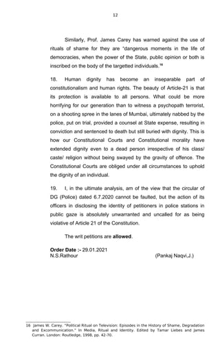 12
Similarly, Prof. James Carey has warned against the use of
rituals of shame for they are “dangerous moments in the life of
democracies, when the power of the State, public opinion or both is
inscribed on the body of the targetted individuals.16
18. Human dignity has become an inseparable part of
constitutionalism and human rights. The beauty of Article-21 is that
its protection is available to all persons. What could be more
horrifying for our generation than to witness a psychopath terrorist,
on a shooting spree in the lanes of Mumbai, ultimately nabbed by the
police, put on trial, provided a counsel at State expense, resulting in
conviction and sentenced to death but still buried with dignity. This is
how our Constitutional Courts and Constitutional morality have
extended dignity even to a dead person irrespective of his class/
caste/ religion without being swayed by the gravity of offence. The
Constitutional Courts are obliged under all circumstances to uphold
the dignity of an individual.
19. I, in the ultimate analysis, am of the view that the circular of
DG (Police) dated 6.7.2020 cannot be faulted, but the action of its
officers in disclosing the identity of petitioners in police stations in
public gaze is absolutely unwarranted and uncalled for as being
violative of Article 21 of the Constitution.
The writ petitions are allowed.
Order Date :- 29.01.2021
N.S.Rathour (Pankaj Naqvi,J.)
16 James W. Carey. “Political Ritual on Television: Episodes in the History of Shame, Degradation
and Excommunication.” In Media, Ritual and Identity. Edited by Tamar Liebes and James
Curran. London: Routledge, 1998, pp. 42-70.
 