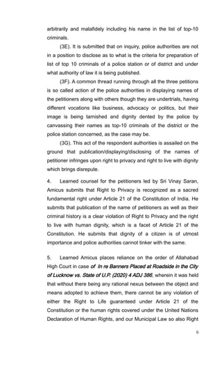 arbitrarily and malafidely including his name in the list of top-10
criminals.
(3E). It is submitted that on inquiry, police authorities are not
in a position to disclose as to what is the criteria for preparation of
list of top 10 criminals of a police station or of district and under
what authority of law it is being published.
(3F). A common thread running through all the three petitions
is so called action of the police authorities in displaying names of
the petitioners along with others though they are undertrials, having
different vocations like business, advocacy or politics, but their
image is being tarnished and dignity dented by the police by
canvassing their names as top-10 criminals of the district or the
police station concerned, as the case may be.
(3G). This act of the respondent authorities is assailed on the
ground that publication/displaying/disclosing of the names of
petitioner infringes upon right to privacy and right to live with dignity
which brings disrepute.
4. Learned counsel for the petitioners led by Sri Vinay Saran,
Amicus submits that Right to Privacy is recognized as a sacred
fundamental right under Article 21 of the Constitution of India. He
submits that publication of the name of petitioners as well as their
criminal history is a clear violation of Right to Privacy and the right
to live with human dignity, which is a facet of Article 21 of the
Constitution. He submits that dignity of a citizen is of utmost
importance and police authorities cannot tinker with the same.
5. Learned Amicus places reliance on the order of Allahabad
High Court in case of In re Banners Placed at Roadside in the City
of Lucknow vs. State of U.P. (2020) 4 ADJ 386, wherein it was held
that without there being any rational nexus between the object and
means adopted to achieve them, there cannot be any violation of
either the Right to Life guaranteed under Article 21 of the
Constitution or the human rights covered under the United Nations
Declaration of Human Rights, and our Municipal Law so also Right
6
 