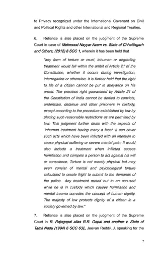 to Privacy recognized under the International Covenant on Civil
and Political Rights and other International and Regional Treaties.
6. Reliance is also placed on the judgment of the Supreme
Court in case of Mehmood Nayyar Azam vs. State of Chhattisgarh
and Others, (2012) 8 SCC 1, wherein it has been held that
"any form of torture or cruel, inhuman or degrading
treatment would fall within the ambit of Article 21 of the
Constitution, whether it occurs during investigation,
interrogation or otherwise. It is further held that the right
to life of a citizen cannot be put in abeyance on his
arrest. The precious right guaranteed by Article 21 of
the Constitution of India cannot be denied to convicts,
undertrials, detainue and other prisoners in custody,
except according to the procedure established by law by
placing such reasonable restrictions as are permitted by
law. This judgment further deals with the aspects of
inhuman treatment having many a facet. It can cover
such acts which have been inflicted with an intention to
cause physical suffering or severe mental pain. It would
also include a treatment when inflicted causes
humiliation and compels a person to act against his will
or conscience. Torture is not merely physical but may
even consist of mental and psychological torture
calculated to create fright to submit to the demands of
the police. Any treatment meted out to an accused
while he is in custody which causes humiliation and
mental trauma corrodes the concept of human dignity.
The majesty of law protects dignity of a citizen in a
society governed by law."
7. Reliance is also placed on the judgment of the Supreme
Court in R. Rajagopal alias R.R. Gopal and another v. State of
Tamil Nadu (1994) 6 SCC 632, Jeevan Reddy, J. speaking for the
7
 