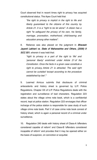 Court observed that in recent times right to privacy has acquired
constitutional status. The Apex Court held that
"the right to privacy is implicit in the right to life and
liberty guaranteed to the citizens of this country by
Article 21. It is a "right to be let alone". A citizen has a
right "to safeguard the privacy of his own, his family,
marriage, procreation, motherhood, child-bearing and
education among other matters".
8. Reliance was also placed on the judgment in Bhavesh
Jayanti Lakhani vs. State of Maharashtra and Others, (2009) 9
SCC 551, wherein it was held that:
"right to privacy is a part of the right to 'life' and
'personal liberty' enshrined under Article 21 of the
Constitution. Once the facts in a given case constitute a
right to privacy, Article 21 is attracted. The said right
cannot be curtailed 'except according to the procedure
established by law'."
9. Learned Amicus submits that disclosure of criminal
antecedents and history sheet is governed by U.P. Police
Regulations. Chapter XX of U.P. Police Regulations deals with the
registration and surveillance of bad characters. Regulation 223
states about the village crime note book, which is a confidential
record, kept at police station. Regulation 223 envisages that officer
incharge of the police station is responsible for case study of such
village crime note book. Part V of case crime note book consist of
history sheet, which is again a personal record of a criminal under
surveillance.
10. Regulation 240 deals with history sheet of Class-A 'offenders
considered capable of reform' and Class-B 'offenders considered
incapable of reform' and provides that it may be opened either on
the basis of suspicion, on conviction or acquittal.
8
 