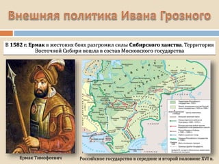 В 1582 г. Ермак в жестоких боях разгромил силы Сибирского ханства. Территория
Восточной Сибири вошла в состав Московского государства
Российское государство в середине и второй половине XVI в.
Ермак Тимофеевич
 