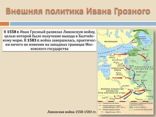 В 1558 г. Иван Грозный развязал Ливонскую войну,
целью которой было получение выхода к Балтийс-
кому морю. В 1583 г. война завершилась, практичес-
ки ничего не изменив на западных границах Мос-
ковского государства
Ливонская война 1558-1583 гг.
 