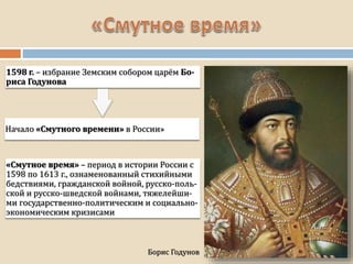 1598 г. – избрание Земским собором царём Бо-
риса Годунова
Борис Годунов
Начало «Смутного времени» в России»
«Смутное время» – период в истории России с
1598 по 1613 г., ознаменованный стихийными
бедствиями, гражданской войной, русско-поль-
ской и русско-шведской войнами, тяжелейши-
ми государственно-политическим и социально-
экономическим кризисами
 