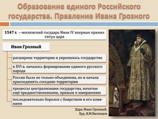 Царь Иван Грозный.
Худ. В.М.Васнецов
1547 г. – московский государь Иван IV впервые принял
титул царя
расширена территория и укрепилось государство
в XVI в. началось формирование единого русского
народа
Россия была не только объединена, но и начала
присоединять соседние территории
процессы централизации государства, начатые
ещё предшественниками, пришли к завершению
последовательно боролся с боярством и его влия-
нием
 