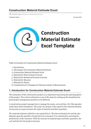 1/5
Civilverse Admin 20 June 2021
Construction Material Estimate Excel
civilverse.org/construction-material-estimate-excel
Table of Contents for Construction Material Estimate Excel-
1. Introduction
2. Advantages of Construction Material Estimate
3. Construction Material Estimate Excel
4. Material for Plain Cement Concrete
5. Material for Reinforced Cement Concrete
6. Material for Masonry
7. Material for Plaster
8. Consideration for Wastages & Tolerance Limits of Measurement
1. Introduction for Construction Material Estimate Excel-
The estimation of the construction project is an important step during the planning phase
of the project. The correct estimation is one of the steps for setting up the foundation for
good project management practices to be followed.
A construction project manager has to manage the scope, cost and time. He/ She operates
under these three boundaries. The scope of a project is the input for the material estimate.
An increase in scope increases the types of material and their quantities.
The material estimate yields the cost required for it. The time estimation for activity also
depends upon the quantity of material to be consumed. It is estimated by assessing the
productivity of the resources. With the increase in material types and their quantities, the
cost and time for the project increases.
 