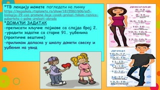 *ТВ лекцију можете погледати на линку
https://mojaskola.rtsplaneta.rs/show/1815582/606/os5-
biologija-29-cas-promene-koje-covek-prolazi-tokom-razvica-
puberteta-i-polne-zrelosti-obrada
*ДОМАЋИ ЗАДАТАК
-преписати кључне појмове са слајда број 2.
-урадити задатке са старне 91. уџбеника
(практичне вештине)
-приликом доласка у школу донети свеску и
уџбеник на увид
 