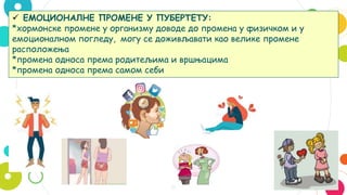 8
 ЕМОЦИОНАЛНЕ ПРОМЕНЕ У ПУБЕРТЕТУ:
*хормонске промене у организму доводе до промена у физичком и у
емоционалном погледу, могу се доживљавати као велике промене
расположења
*промена односа према родитељима и вршњацима
*промена односа према самом себи
 