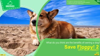 1:30
What do you think are the benefits of owning a dog?
Save Floppy! 2
ORT-G2A Lesson
29
1/33
LO: Greet Ss; introduce the topic to Ss.
1. Guide Ss to ask and answer the given question.
2. Introduce the topic of the lesson.
 