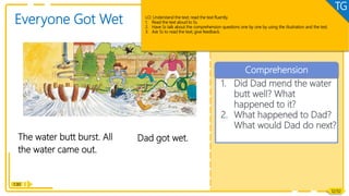 1. Did Dad mend the water
butt well? What
happened to it?
2. What happened to Dad?
What would Dad do next?
Comprehension
Reading
1:30
The water butt burst. All
the water came out.
Dad got wet.
12/32
Everyone Got Wet LO: Understand the text; read the text fluently.
1. Read the text aloud to Ss.
2. Have Ss talk about the comprehension questions one by one by using the illustration and the test.
3. Ask Ss to read the text; give feedback.
TG
 
