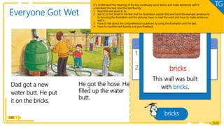 1. What did Dad get?
Comprehension
Reading
Dad got a new
water butt. He put
it on the bricks.
He got the hose. He
filled up the water
butt.
1:30
15/32
Everyone Got Wet
What did Dad do next?
2. What did Mum do? Why?
bricks
Vocabulary
This wall was built
with bricks.
bricks
LO: Understand the meaning of the key vocabulary word bricks, and make sentences with it;
understand the text; read the text fluently.
1. Read the text aloud to Ss.
2. Ask Ss to find bricks in the text and the illustration; explain the word and the example sentence to
Ss by using the illustration and the pictures; have Ss read the word and have Ss make sentences
with it
3. Have Ss talk about the comprehension questions by using the illustration and the text.
4. Have Ss read the text fluently and give feedback.
TG
 