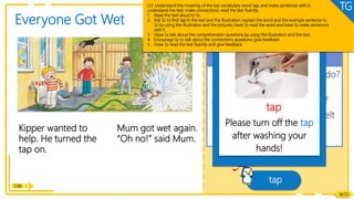 1. What did Kipper want to do?
How did he help?
2. What happened to Mum?
3. How do you think Mum felt
when she got wet again?
Comprehension
Reading
Kipper wanted to
help. He turned the
tap on.
1:30
18/32
Everyone Got Wet
Mum got wet again.
“Oh no!” said Mum.
tap
Vocabulary
Please turn off the tap
after washing your
hands!
tap
LO: Understand the meaning of the key vocabulary word tap, and make sentences with it;
understand the text; make connections; read the text fluently.
1. Read the text aloud to Ss.
2. Ask Ss to find tap in the text and the illustration; explain the word and the example sentence to
Ss by using the illustration and the pictures; have Ss read the word and have Ss make sentences
with it.
3. Have Ss talk about the comprehension questions by using the illustration and the text.
4. Encourage Ss to talk about the connections questions; give feedback.
5. Have Ss read the text fluently and give feedback.
TG
 