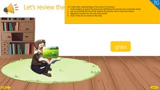 Vocabulary
Let’s review the words!
butt
patch
bricks
tap
roses
grass
LO: Check their understanding of the words in this lesson.
1. Invite students to guess the pictures by identifying the pictures and vocabulary words.
2. Ask Ss to identify the word that matches the picture; click to show the answer.
3. Repeat this practice for the rest of the words.
4. Note: There are six words on this slide.
TG
2:00 25/32
 