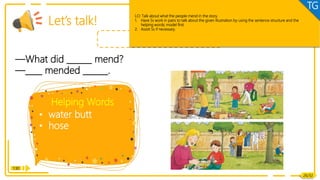 Listening & Speaking
• water butt
• hose
—What did ______ mend?
—____ mended ______.
Helping Words
1:30
Let’s talk!
Dad, Mum
26/32
LO: Talk about what the people mend in the story.
1. Have Ss work in pairs to talk about the given illustration by using the sentence structure and the
helping words; model first.
2. Assist Ss if necessary.
TG
 