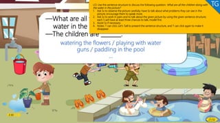 Listening & Speaking
Let’s talk!
—What are all the children doing with
water in the picture?
—The children are _______.
watering the flowers / playing with water
guns / paddling in the pool
…
LO: Use the sentence structure to discuss the following question: What are all the children doing with
the water in the picture?
1. Ask Ss to observe the picture carefully; have Ss talk about what problems they can see in the
picture; encourage them to speak more.
2. Ask Ss to work in pairs and to talk about the given picture by using the given sentence structure;
each S will have at least three chances to talk; model first.
3. Assist Ss if necessary.
4. Notes: T can click Let’s Talk to present the sentence structure, and T can click again to make it
disappear.
TG
2:30
27/32
 