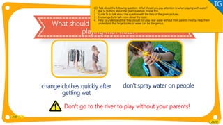 Value
What should you pay attention to when
playing with water?
change clothes quickly after
getting wet
2:00
28/32
don't spray water on people
Don't go to the river to play without your parents!
LO: Talk about the following question: What should you pay attention to when playing with water?
1. Ask Ss to think about the given question; model first.
2. Guide Ss to talk about the question with the help of the given pictures.
3. Encourage Ss to talk more about the topic.
4. Help Ss understand that they should not play near water without their parents nearby. Help them
understand that large bodies of water can be dangerous.
TG
 