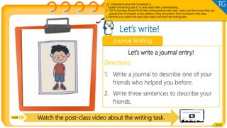 Watch the post-class video about the writing task.
Let’s write!
Writing
Let’s write a journal entry!
Directions:
1. Write a journal to describe one of your
friends who helped you before.
2. Write three sentences to describe your
friends.
Journal Writing
0:30
30/32
LO: Understand what the homework is.
1. Explain the writing task to Ss and check their understanding.
2. Tell Ss that they should finish their writing before next class; make sure they know they can
upload their homework to the platform; they will present their homework next class.
3. Remind Ss to watch the post-class video and finish the writing task.
TG
 