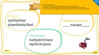 Let’s review!
Phonics:
last/that/fast/
played/teddy/liked
Vocabulary:
butt/patch/roses/
tap/bricks/grass
Review
Sentence Structure:
_____ mended _____.
Review
1:00
31/32
LO: Review today’s lesson.
1. Guide Ss to review the phonics by asking Ss to read the words aloud.
2. Guide Ss to review the words by inviting Ss to read and explain some of the words.
3. Guide Ss to review the sentence structures by asking each S to make sentences with them.
TG
 