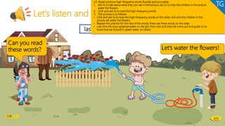 2:00
Let’s listen and speak!
6/26
Phonics
last that fast
Can you read
these words? Let’s water the flowers!
LO: Read common high-frequency words fluently and accurately.
1. Ask Ss to talk about what they can see in the picture; ask Ss to help the children in the picture
water the flowers.
2. Click and ask Ss to read the high-frequency words.
3. The process is as follows:
• Click and ask Ss to read the high-frequency words on this slide; click and the children in the
picture will water the flowers.
• Repeat this practice for the rest of the words; there are three words on this slide.
• Last time the boys splashed water on the girl, then click and Dad will come out and guide Ss to
know that we shouldn’t splash water on others.
TG
2:00
4/32
 