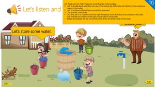 Let’s listen and speak!
played teddy liked
Let’s store some water.
Can you read
these words?
Good job!
LO: Read common high-frequency words fluently and accurately.
1. Ask Ss to talk about what they can see in the picture; ask Ss to help the children in the picture put
water in the bucket.
2. Ask Ss to blend different letter sounds into one word.
3. The process is as follows:
• Click and ask Ss to read the common high-frequency words fluently and accurately on this slide;
click and help the children in the picture put water in the bucket.
• Repeat this practice for the rest of the words; there are three words on this slide.
TG
2:00
5/32
 