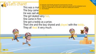 2:00
Let’s chant!
This was a match to skate.
The boy came in last.
He was sad about that.
The girl skated very fast.
She came in first.
She got a teddy as a prize.
Then she and the boy shared and played with the teddy..
They all liked it very much.
Phonics
6/32
LO: Read the chant fluently; decode the words learned in the text.
1. Read the chant to Ss with rhythm; have Ss observe the picture and the highlighted words.
2. Guide Ss to repeat after you; ask them to take turns reading each sentence.
3. Give feedback.
TG
 