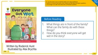 Lead-in
Written by Roderick Hunt
Illustrated by Alex Brychta
1:30
Before Reading
1. What things are in front of the family?
What can the family do with these
things?
2. How do you think everyone will get
wet in the story?
7/32
LO: Use the book cover to identify details and make predictions.
1. Guide Ss to look at the book cover closely and talk about the given questions.
2. Encourage Ss to talk more about the connections question.
TG
 