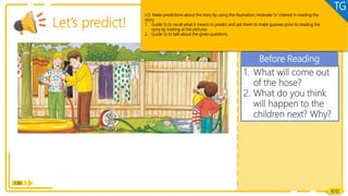 Reading
1. What will come out
of the hose?
2. What do you think
will happen to the
children next? Why?
Before Reading
Reading
1:30
Let’s predict!
8/32
LO: Make predictions about the story by using the illustration; motivate Ss’ interest in reading the
story.
1. Guide Ss to recall what it means to predict and ask them to make guesses prior to reading the
story by looking at the pictures.
2. Guide Ss to talk about the given questions.
TG
 