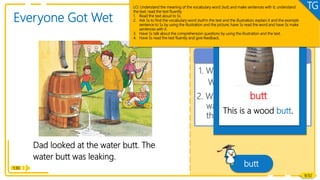 Dad looked at the water butt. The
water butt was leaking.
1. What did Dad look at?
What happened to it?
Comprehension
Reading
1:30
Everyone Got Wet
butt
9/32
2. What happened to the
water butt? What do you
think Dad would do next?
Vocabulary
This is a wood butt.
butt
LO: Understand the meaning of the vocabulary word butt, and make sentences with it; understand
the text; read the text fluently.
1. Read the text aloud to Ss.
2. Ask Ss to find the vocabulary word butt in the text and the illustration; explain it and the example
sentence to Ss by using the illustration and the picture; have Ss read the word and have Ss make
sentences with it.
3. Have Ss talk about the comprehension questions by using the illustration and the text.
4. Have Ss read the text fluently and give feedback.
TG
 